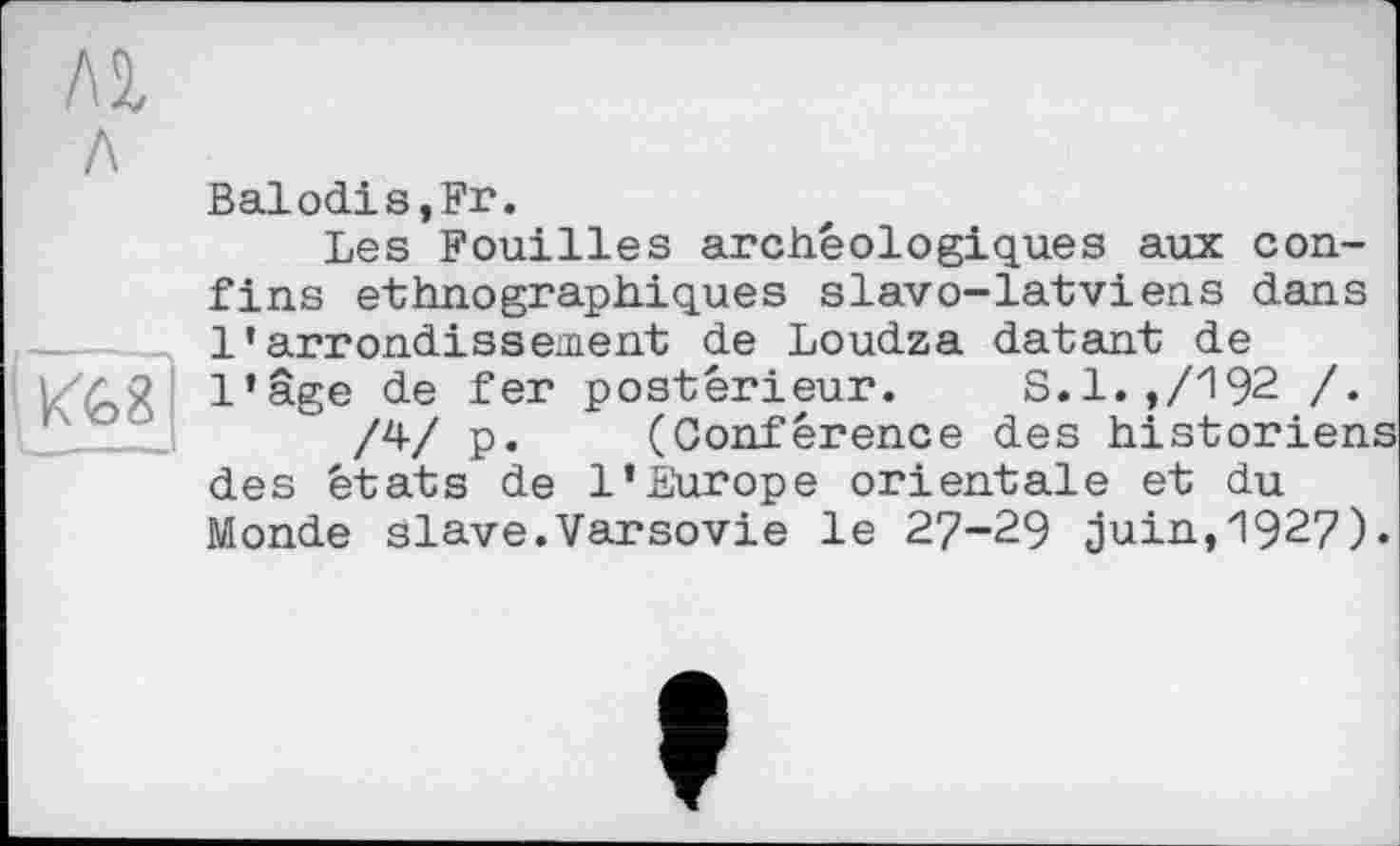 ﻿
Balodis,Fr.
Les Fouilles archéologiques aux confins ethnographiques slavo-latviens dans l’arrondissement de Loudza datant de l’âge de fer postérieur. S.l.,/192 /.
/4/ P« (Conférence des historiens des états de l’Europe orientale et du Monde slave.Varsovie le 27-29 juin,1927).